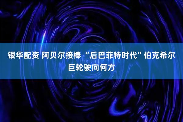 银华配资 阿贝尔接棒 “后巴菲特时代”伯克希尔巨轮驶向何方