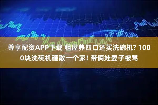 尊享配资APP下载 租屋养四口还买洗碗机? 1000块洗碗机砸散一个家! 带俩娃妻子被骂