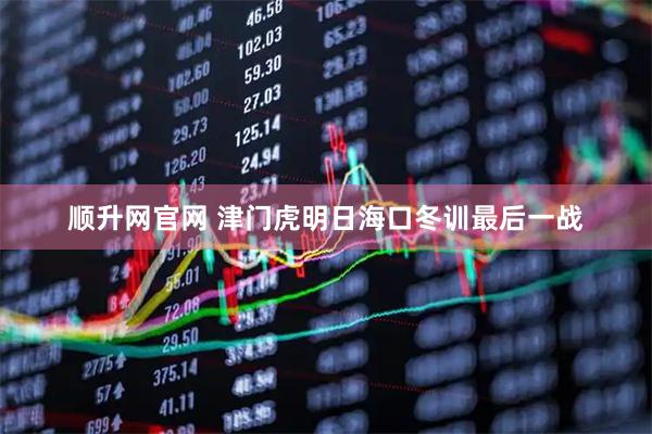 顺升网官网 津门虎明日海口冬训最后一战
