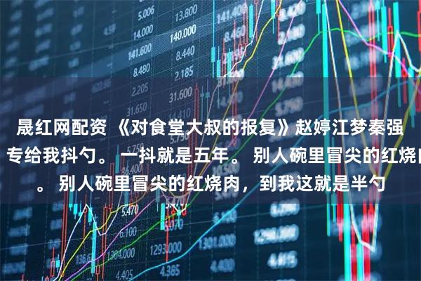 晟红网配资 《对食堂大叔的报复》赵婷江梦秦强食堂打菜的王大叔，专给我抖勺。 一抖就是五年。 别人碗里冒尖的红烧肉，到我这就是半勺