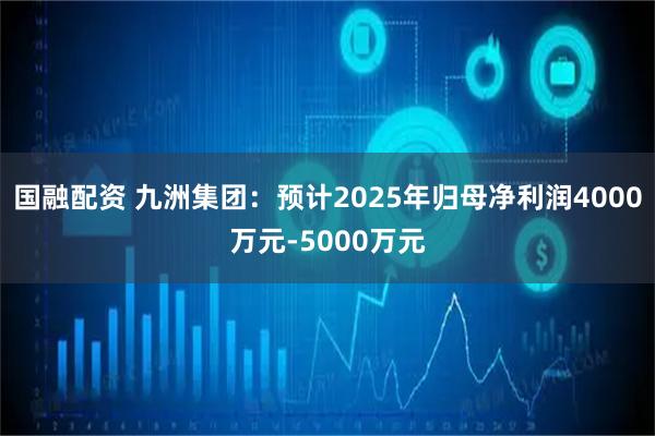 国融配资 九洲集团：预计2025年归母净利润4000万元-5000万元