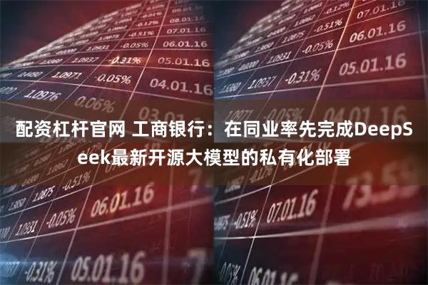 配资杠杆官网 工商银行：在同业率先完成DeepSeek最新开源大模型的私有化部署