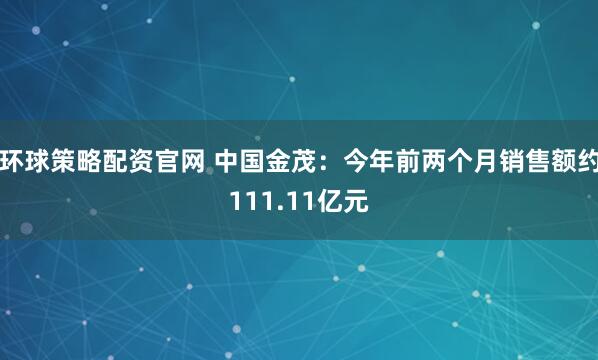 环球策略配资官网 中国金茂：今年前两个月销售额约111.11亿元