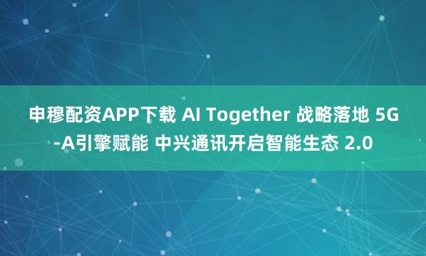 申穆配资APP下载 AI Together 战略落地 5G-A引擎赋能 中兴通讯开启智能生态 2.0