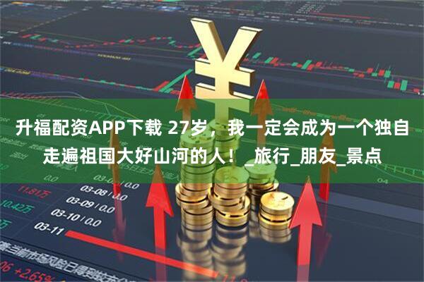 升福配资APP下载 27岁，我一定会成为一个独自走遍祖国大好山河的人！_旅行_朋友_景点