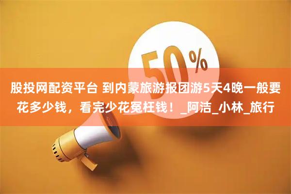 股投网配资平台 到内蒙旅游报团游5天4晚一般要花多少钱，看完少花冤枉钱！_阿洁_小林_旅行