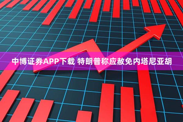 中博证券APP下载 特朗普称应赦免内塔尼亚胡