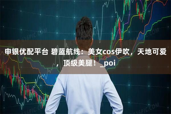 申银优配平台 碧蓝航线：美女cos伊吹，天地可爱，顶级美腿！_poi