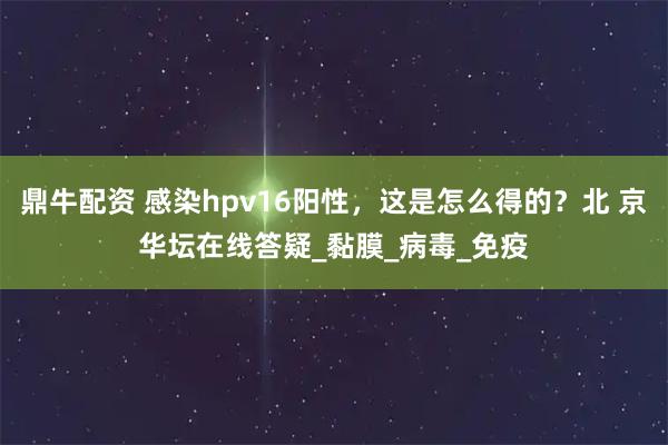 鼎牛配资 感染hpv16阳性，这是怎么得的？北 京华坛在线答疑_黏膜_病毒_免疫