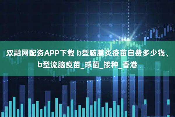 双融网配资APP下载 b型脑膜炎疫苗自费多少钱、b型流脑疫苗_球菌_接种_香港