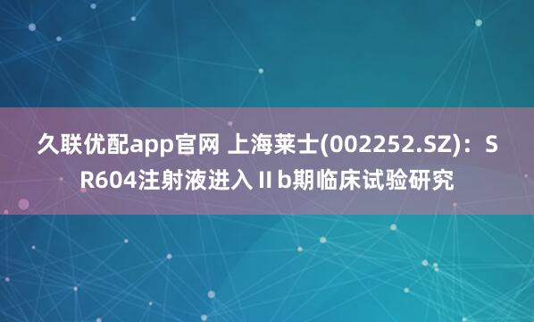 久联优配app官网 上海莱士(002252.SZ)：SR604注射液进入Ⅱb期临床试验研究