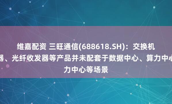 维嘉配资 三旺通信(688618.SH)：交换机、连接器、光纤收发器等产品并未配套于数据中心、算力中心等场景