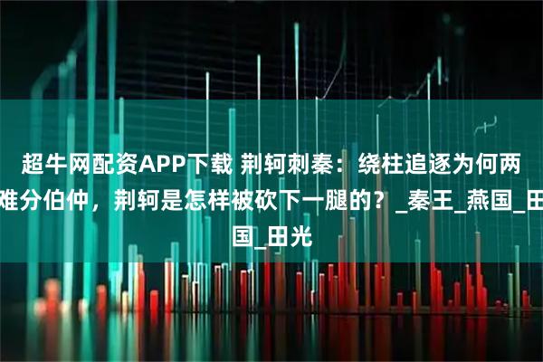 超牛网配资APP下载 荆轲刺秦：绕柱追逐为何两人难分伯仲，荆轲是怎样被砍下一腿的？_秦王_燕国_田光