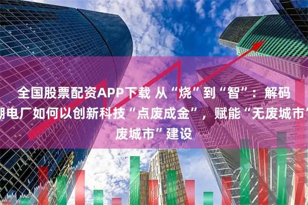 全国股票配资APP下载 从“烧”到“智”：解码南太湖电厂如何以创新科技“点废成金”，赋能“无废城市”建设