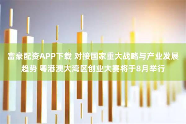 富豪配资APP下载 对接国家重大战略与产业发展趋势 粤港澳大湾区创业大赛将于8月举行