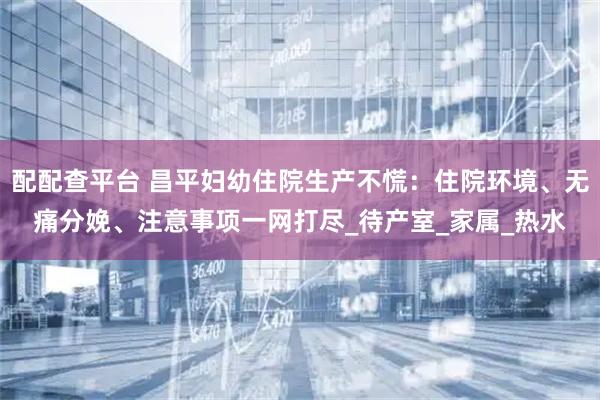 配配查平台 昌平妇幼住院生产不慌：住院环境、无痛分娩、注意事项一网打尽_待产室_家属_热水