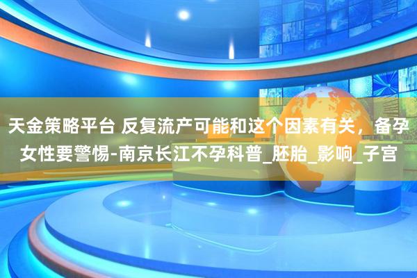 天金策略平台 反复流产可能和这个因素有关，备孕女性要警惕-南京长江不孕科普_胚胎_影响_子宫