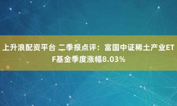 上升浪配资平台 二季报点评：富国中证稀土产业ETF基金季度涨幅8.03%