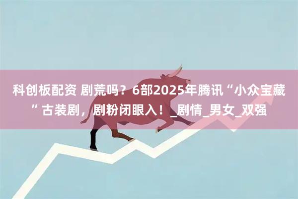 科创板配资 剧荒吗？6部2025年腾讯“小众宝藏”古装剧，剧粉闭眼入！_剧情_男女_双强