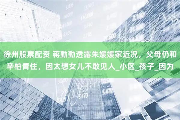 徐州股票配资 蒋勤勤透露朱媛媛家近况，父母仍和辛柏青住，因太想女儿不敢见人_小区_孩子_因为