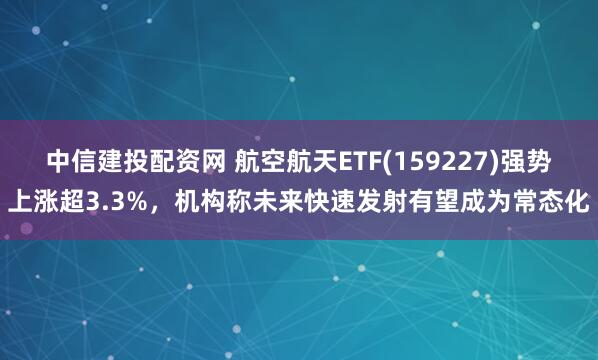 中信建投配资网 航空航天ETF(159227)强势上涨超3.3%，机构称未来快速发射有望成为常态化