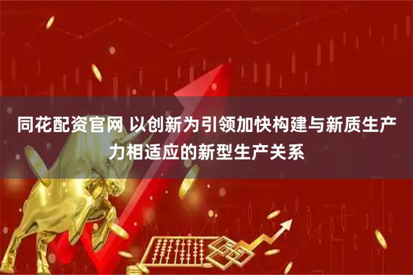 同花配资官网 以创新为引领加快构建与新质生产力相适应的新型生产关系