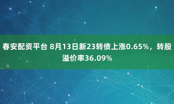 春安配资平台 8月13日新23转债上涨0.65%，转股溢价率36.09%