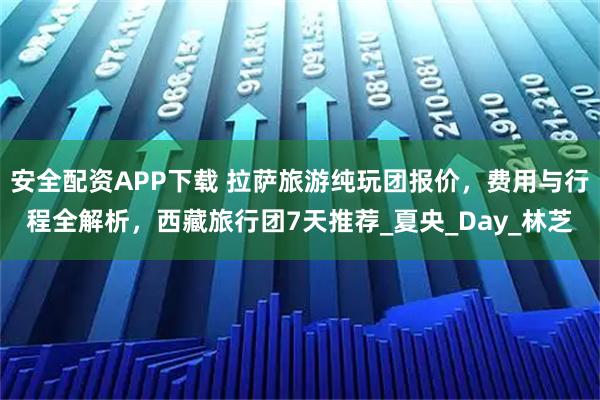 安全配资APP下载 拉萨旅游纯玩团报价，费用与行程全解析，西藏旅行团7天推荐_夏央_Day_林芝