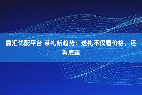 嘉汇优配平台 茶礼新趋势：送礼不仅看价格，还看底蕴