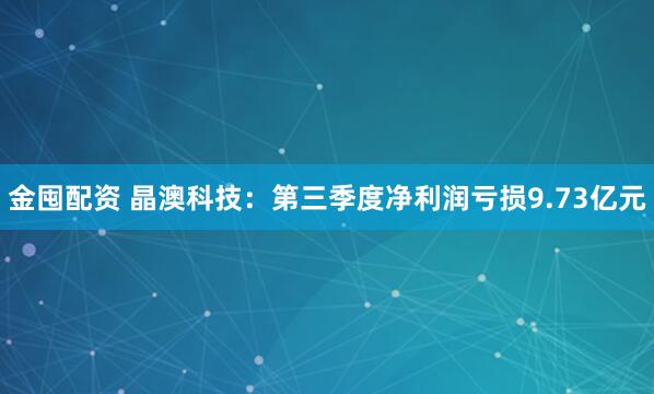 金囤配资 晶澳科技：第三季度净利润亏损9.73亿元