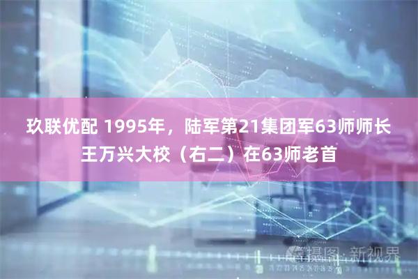玖联优配 1995年，陆军第21集团军63师师长王万兴大校（右二）在63师老首