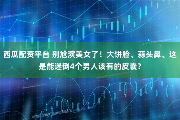 西瓜配资平台 别尬演美女了!大饼脸、蒜头鼻、这是能迷倒4个男人该有的皮囊?