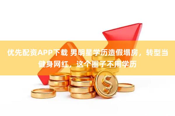 优先配资APP下载 男明星学历造假塌房，转型当健身网红，这个圈子不用学历
