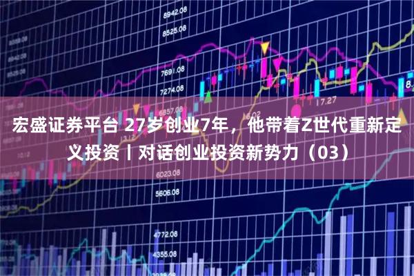 宏盛证券平台 27岁创业7年，他带着Z世代重新定义投资丨对话创业投资新势力（03）